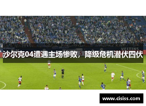 沙尔克04遭遇主场惨败，降级危机潜伏四伏